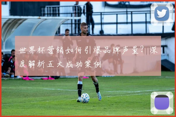 世界杯营销如何引爆品牌声量？深度解析五大成功案例