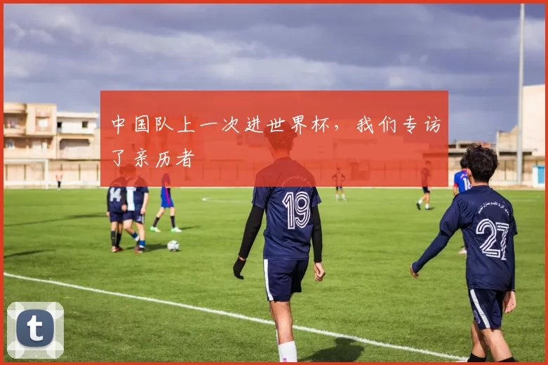 中国队上一次进世界杯，我们专访了亲历者