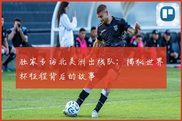 独家专访北美洲出线队：揭秘世界杯征程背后的故事
