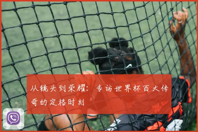 从镜头到荣耀：专访世界杯百大传奇的定格时刻