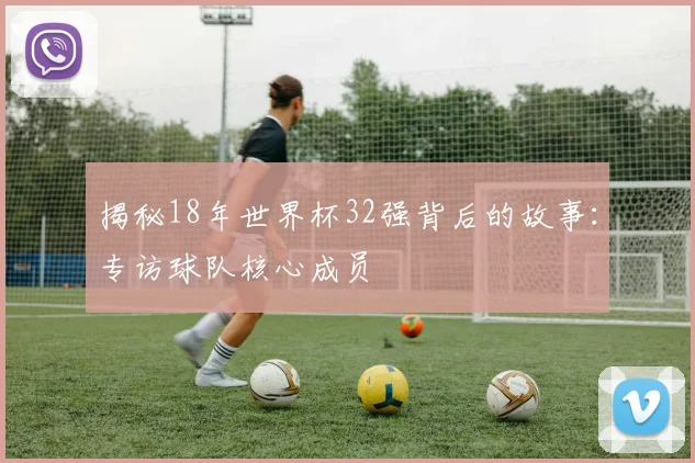 揭秘18年世界杯32强背后的故事：专访球队核心成员