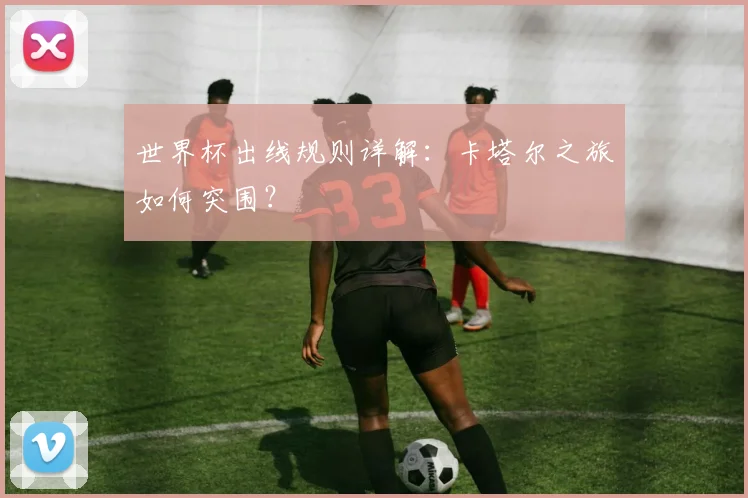 世界杯出线规则详解：卡塔尔之旅如何突围？