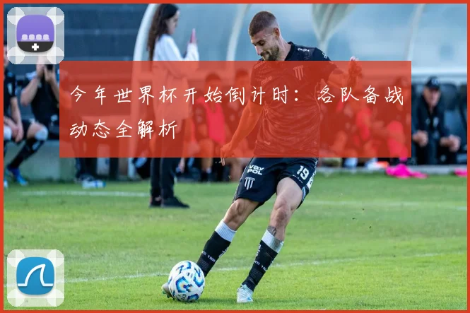 今年世界杯开始倒计时：各队备战动态全解析