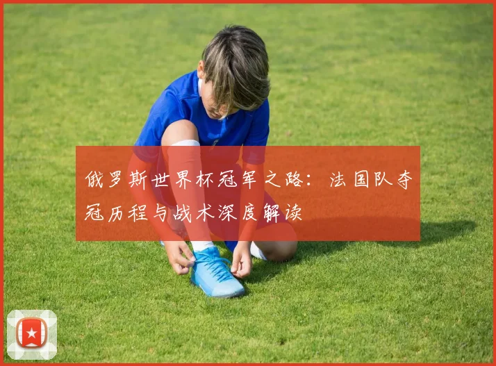 俄罗斯世界杯冠军之路：法国队夺冠历程与战术深度解读