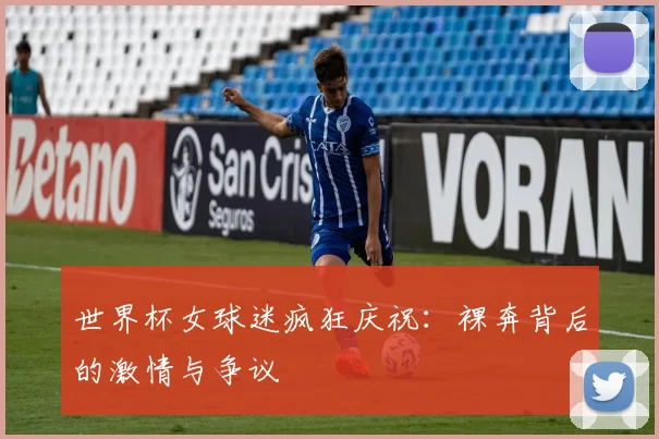 世界杯女球迷疯狂庆祝：裸奔背后的激情与争议