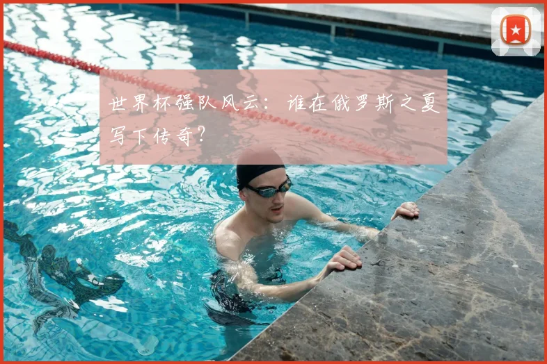 世界杯强队风云：谁在俄罗斯之夏写下传奇？