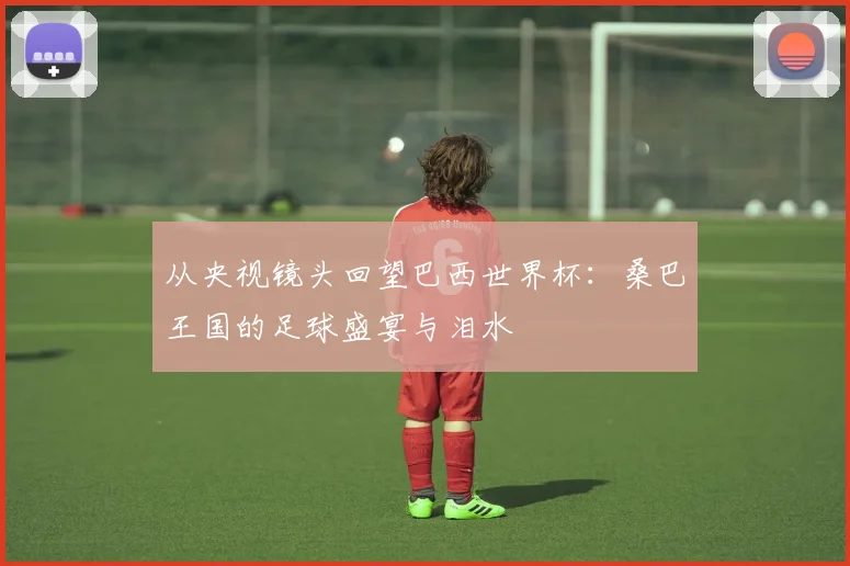 从央视镜头回望巴西世界杯：桑巴王国的足球盛宴与泪水