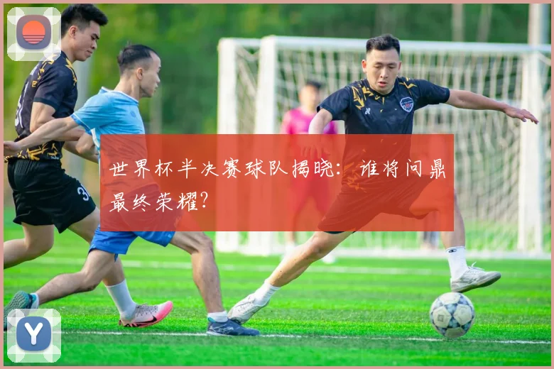 世界杯半决赛球队揭晓：谁将问鼎最终荣耀？