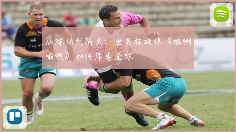 从球场到街头:世界杯旋律《哦咧哦咧》如何席卷全球