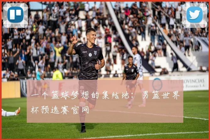 一个篮球梦想的集结地：男篮世界杯预选赛官网