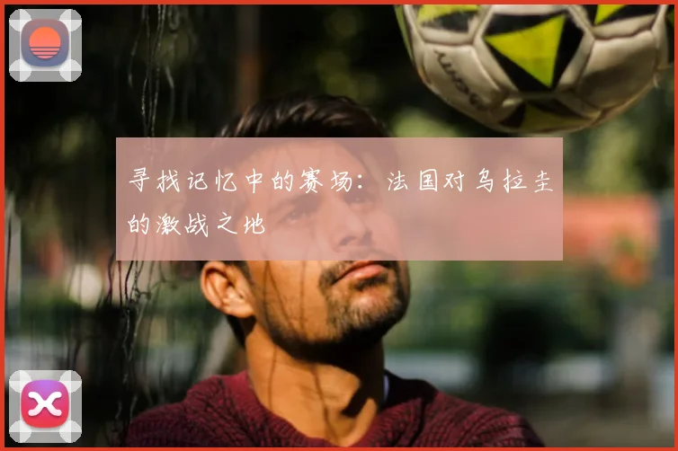 寻找记忆中的赛场：法国对乌拉圭的激战之地