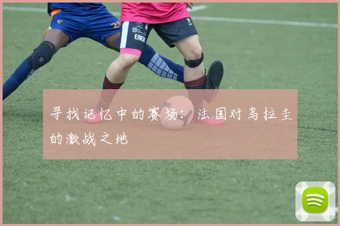寻找记忆中的赛场：法国对乌拉圭的激战之地