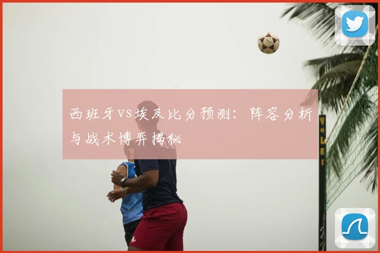西班牙vs埃及比分预测：阵容分析与战术博弈揭秘
