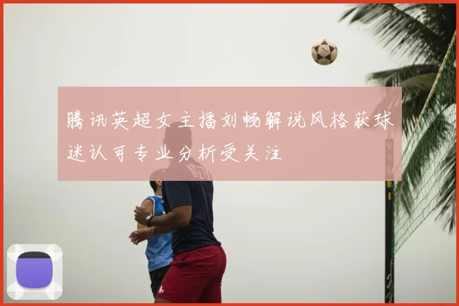 腾讯英超女主播刘畅解说风格获球迷认可专业分析受关注