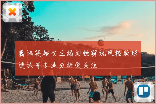 腾讯英超女主播刘畅解说风格获球迷认可专业分析受关注