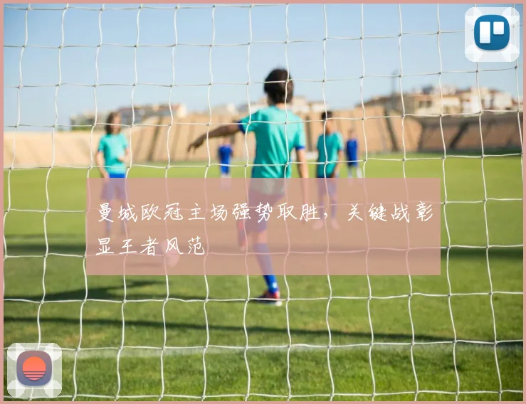 曼城欧冠主场强势取胜,关键战彰显王者风范