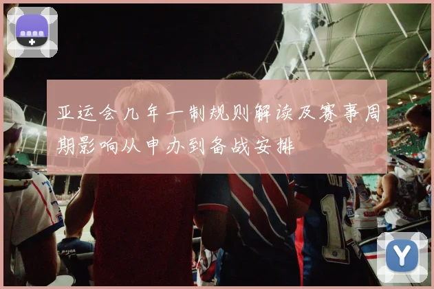 亚运会几年一制规则解读及赛事周期影响从申办到备战安排