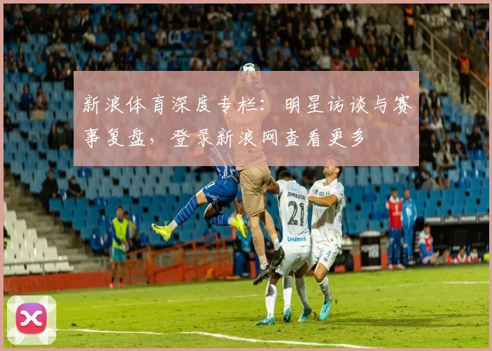 新浪体育深度专栏：明星访谈与赛事复盘，登录新浪网查看更多